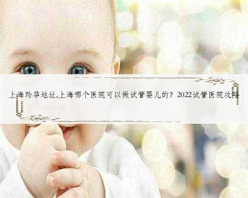 上海助孕地址,上海哪个医院可以做试管婴儿的？2022试管医院攻略