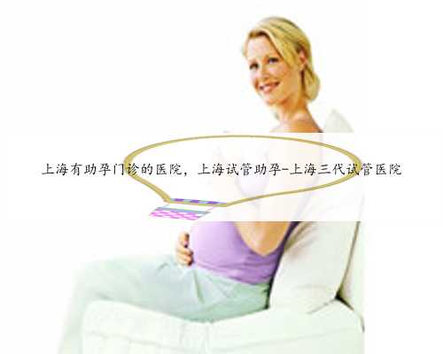 上海有助孕门诊的医院，上海试管助孕-上海三代试管医院