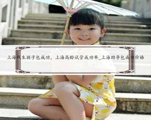 上海代生孩子包成功，上海高龄试管成功率_上海助孕包成功价格