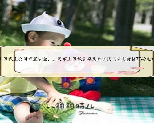 上海代生公司哪里安全，上海市上海试管婴儿多少钱（公司价格7749元）