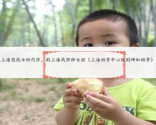 <b>上海想找女的代怀，到上海找供卵女孩（上海助孕中心就到坤和助孕）</b>