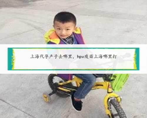 上海代孕产子去哪里，hpv疫苗上海哪里打