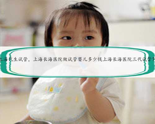 上海代生试管，上海长海医院做试管婴儿多少钱上海长海医院三代试管？