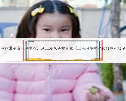 上海卵巢早衰代孕中心，到上海找供卵女孩（上海助孕中心就到坤和助孕）