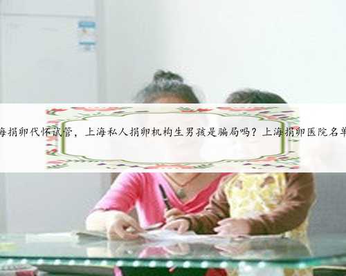 上海捐卵代怀试管，上海私人捐卵机构生男孩是骗局吗？上海捐卵医院名单？
