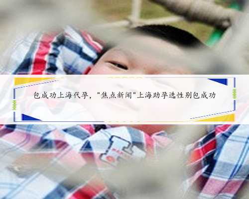 包成功上海代孕，＂焦点新闻＂上海助孕选性别包成功
