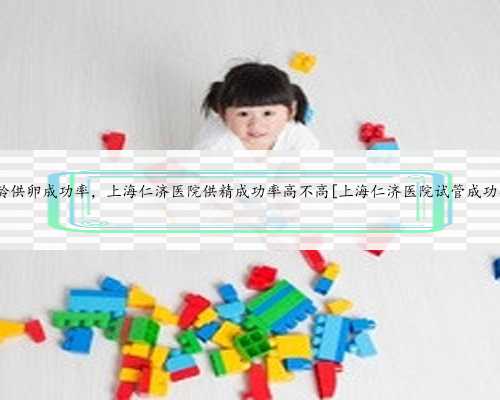 上海高龄供卵成功率，上海仁济医院供精成功率高不高[上海仁济医院试管成功