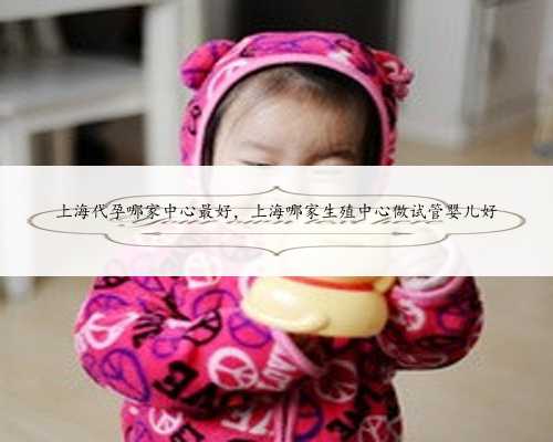 上海代孕哪家中心最好，上海哪家生殖中心做试管婴儿好
