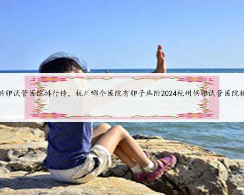 杭州供卵试管医院排行榜，杭州哪个医院有卵子库附2024杭州供卵试管医院排行